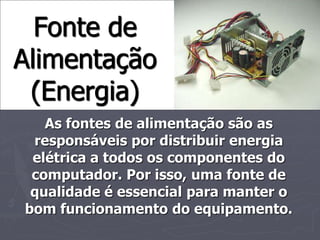 Fonte de
Alimentação
 (Energia)
   As fontes de alimentação são as
 responsáveis por distribuir energia
 elétrica a todos os componentes do
 computador. Por isso, uma fonte de
 qualidade é essencial para manter o
bom funcionamento do equipamento.
 
