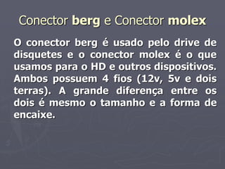 Conector berg e Conector molex
O conector berg é usado pelo drive de
disquetes e o conector molex é o que
usamos para o HD e outros dispositivos.
Ambos possuem 4 fios (12v, 5v e dois
terras). A grande diferença entre os
dois é mesmo o tamanho e a forma de
encaixe.
 