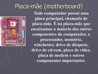 Placa-mãe (motherboard)‫‏‬
       Todo computador possui uma
       placa principal, chamada de
      placa-mãe. É na placa-mãe que
     encaixamos a maioria dos outros
      componentes do computador, o
          processador, memória,
       winchester, drive de disquete,
     drive de cd-rom, placa de vídeo,
         placa de modem e outros
        componentes importantes.
 