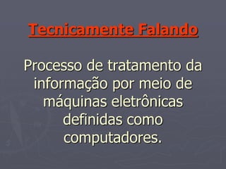 Tecnicamente Falando

Processo de tratamento da
 informação por meio de
   máquinas eletrônicas
      definidas como
      computadores.
 