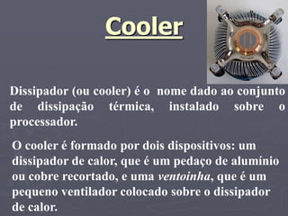 Cooler

Dissipador (ou cooler) é o nome dado ao conjunto
de dissipação térmica, instalado sobre o
processador.
O cooler é formado por dois dispositivos: um
dissipador de calor, que é um pedaço de alumínio
ou cobre recortado, e uma ventoinha, que é um
pequeno ventilador colocado sobre o dissipador
de calor.
 