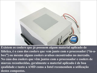 Existem os coolers que já possuem algum material aplicado de
fábrica, é o caso dos coolers que vem junto com o processador (“in-a-
box”) ou mesmo alguns coolers avulsos encontrados no mercado.
No caso dos coolers que vêm juntos com o processador e coolers de
marcas reconhecidas, geralmente o material aplicado é de boa
qualidade e tanto a AMD como a Intel recomendam a utilização
destes compostos.
 