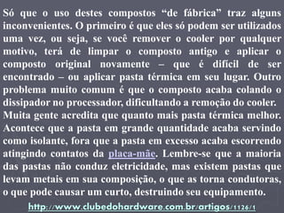 Só que o uso destes compostos “de fábrica” traz alguns
inconvenientes. O primeiro é que eles só podem ser utilizados
uma vez, ou seja, se você remover o cooler por qualquer
motivo, terá de limpar o composto antigo e aplicar o
composto original novamente – que é difícil de ser
encontrado – ou aplicar pasta térmica em seu lugar. Outro
problema muito comum é que o composto acaba colando o
dissipador no processador, dificultando a remoção do cooler.
Muita gente acredita que quanto mais pasta térmica melhor.
Acontece que a pasta em grande quantidade acaba servindo
como isolante, fora que a pasta em excesso acaba escorrendo
atingindo contatos da placa-mãe. Lembre-se que a maioria
das pastas não conduz eletricidade, mas existem pastas que
levam metais em sua composição, o que as torna condutoras,
o que pode causar um curto, destruindo seu equipamento.
     http://www.clubedohardware.com.br/artigos/1126/1
 