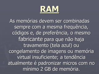 RAM
 As memórias devem ser combinadas
   sempre com a mesma frequência,
  códigos e, de preferência, o mesmo
     fabricante para que não haja
        travamento (tela azul) ou
congelamento de imagens ou memória
    virtual insuficiente; a tendência
atualmente é padronizar micros com no
       mínimo 2 GB de memória.
 