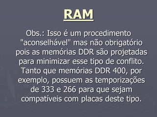 RAM
    Obs.: Isso é um procedimento
  "aconselhável" mas não obrigatório
pois as memórias DDR são projetadas
 para minimizar esse tipo de conflito.
  Tanto que memórias DDR 400, por
 exemplo, possuem as temporizações
     de 333 e 266 para que sejam
  compatíveis com placas deste tipo.
 