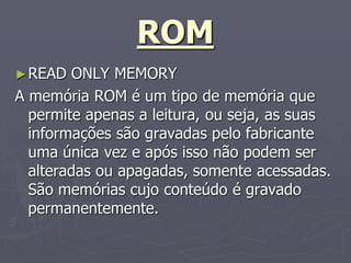 ROM
► READ   ONLY MEMORY
A memória ROM é um tipo de memória que
  permite apenas a leitura, ou seja, as suas
  informações são gravadas pelo fabricante
  uma única vez e após isso não podem ser
  alteradas ou apagadas, somente acessadas.
  São memórias cujo conteúdo é gravado
  permanentemente.
 