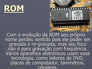 ROM

 Com a evolução da ROM seu próprio
nome perdeu sentido pois ela poder ser
  gravada e re-gravada, mas seu foco
 não é para gravação com freqüência.
Vários aparelhos eletrônicos usam essa
   tecnologia, como leitores de DVD,
   placas de computador, taxímetros,
 