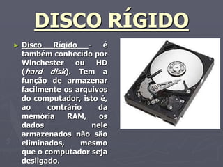DISCO RÍGIDO
►   Disco   Rígido   -   é
    também conhecido por
    Winchester    ou   HD
    (hard disk). Tem a
    função de armazenar
    facilmente os arquivos
    do computador, isto é,
    ao     contrário    da
    memória     RAM,    os
    dados             nele
    armazenados não são
    eliminados,     mesmo
    que o computador seja
    desligado.
 