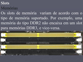 Slots
Memórias
Os slots de memória variam de acordo com o
tipo de memória suportado. Por exemplo, uma
memória do tipo DDR2 não encaixa em um slot
para memórias DDR3, e vice-versa.
 