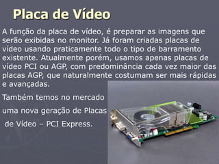 Placa de Vídeo
A função da placa de vídeo, é preparar as imagens que
serão exibidas no monitor. Já foram criadas placas de
vídeo usando praticamente todo o tipo de barramento
existente. Atualmente porém, usamos apenas placas de
vídeo PCI ou AGP, com predominância cada vez maior das
placas AGP, que naturalmente costumam ser mais rápidas
e avançadas.
Também temos no mercado
uma nova geração de Placas
de Vídeo – PCI Express.
 