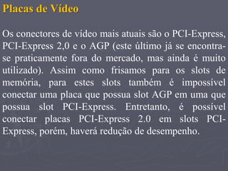 Placas de Vídeo

Os conectores de vídeo mais atuais são o PCI-Express,
PCI-Express 2,0 e o AGP (este último já se encontra-
se praticamente fora do mercado, mas ainda é muito
utilizado). Assim como frisamos para os slots de
memória, para estes slots também é impossível
conectar uma placa que possua slot AGP em uma que
possua slot PCI-Express. Entretanto, é possível
conectar placas PCI-Express 2.0 em slots PCI-
Express, porém, haverá redução de desempenho.
 
