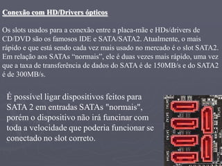 Conexão com HD/Drivers ópticos

Os slots usados para a conexão entre a placa-mãe e HDs/drivers de
CD/DVD são os famosos IDE e SATA/SATA2. Atualmente, o mais
rápido e que está sendo cada vez mais usado no mercado é o slot SATA2.
Em relação aos SATAs “normais”, ele é duas vezes mais rápido, uma vez
que a taxa de transferência de dados do SATA é de 150MB/s e do SATA2
é de 300MB/s.


 É possível ligar dispositivos feitos para
 SATA 2 em entradas SATAs "normais",
 porém o dispositivo não irá funcinar com
 toda a velocidade que poderia funcionar se
 conectado no slot correto.
 