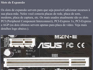 Slots de Expansão

Os slots de expansão servem para que seja possível adicionar recursos à
sua placa-mãe. Neles você conecta placas de rede, placa de som,
modems, placa de captura, etc. Os mais usados atualmente são os slots
PCI (Peripheral Component Interconnect), PCI-Express 1x, PCI-Express
e AGP (os dois últimos servem apenas para placa de vídeo. Veja mais
detalhes logo abaixo.).
 