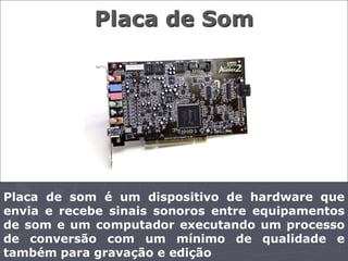 Placa de Som




Placa de som é um dispositivo de hardware que
envia e recebe sinais sonoros entre equipamentos
de som e um computador executando um processo
de conversão com um mínimo de qualidade e
também para gravação e edição
 