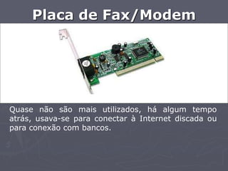 Placa de Fax/Modem




Quase não são mais utilizados, há algum tempo
atrás, usava-se para conectar à Internet discada ou
para conexão com bancos.
 