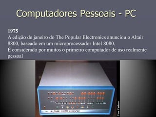 Computadores Pessoais - PC
1975
A edição de janeiro do The Popular Electronics anunciou o Altair
8800, baseado em um microprocessador Intel 8080.
É considerado por muitos o primeiro computador de uso realmente
pessoal
 