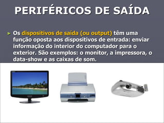 PERIFÉRICOS DE SAÍDA

►   Os dispositivos de saída (ou output) têm uma
    função oposta aos dispositivos de entrada: enviar
    informação do interior do computador para o
    exterior. São exemplos: o monitor, a impressora, o
    data-show e as caixas de som.
 