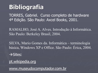 Bibliografia
TORRES, Gabriel. Curso completo de hardware
4ª Edição. São Paulo: Axcel Books, 2001.

RAMALHO, José A. Alves. Introdução à Informática.
São Paulo: Berkeley Brasil, 2004.

SILVA, Mario Gomes da. Informática – terminologia
básica, Windows XP e Office. São Paulo: Érica, 2004.
Sites:
pt.wikipedia.org
www.museudocomputador.com.br
 