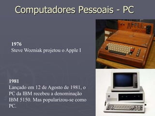 Computadores Pessoais - PC


 1976
 Steve Wozniak projetou o Apple I




1981
Lançado em 12 de Agosto de 1981, o
PC da IBM recebeu a denominação
IBM 5150. Mas popularizou-se como
PC.
 