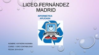 LICEO FERNÁNDEZ
MADRID
NOMBRE: KATHERIN NASIMBA
CURSO: 1 ERO CONTABILIDAD
FECHA: 2014-03-24
INFORMÁTICA
APLICADA
 