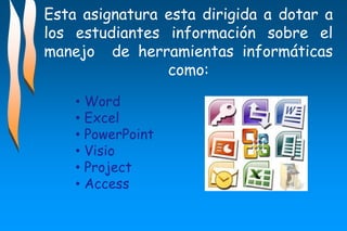 Esta asignatura esta dirigida a dotar a
los estudiantes información sobre el
manejo de herramientas informáticas
como:
• Word
• Excel
• PowerPoint
• Visio
• Project
• Access
 