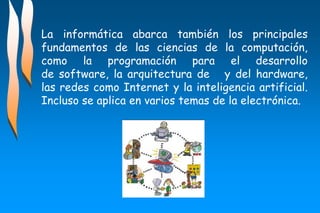 La informática abarca también los principales
fundamentos de las ciencias de la computación,
como la programación para el desarrollo
de software, la arquitectura de y del hardware,
las redes como Internet y la inteligencia artificial.
Incluso se aplica en varios temas de la electrónica.
 