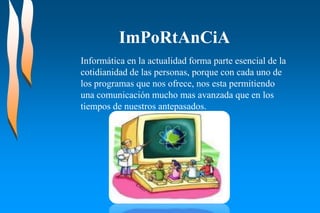 ImPoRtAnCiA
Informática en la actualidad forma parte esencial de la
cotidianidad de las personas, porque con cada uno de
los programas que nos ofrece, nos esta permitiendo
una comunicación mucho mas avanzada que en los
tiempos de nuestros antepasados.
 