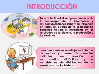 En la actualidad el vertiginoso avance de 
la tecnología de la informática y 
las comunicaciones (TIC) y su influencia 
en todas las esferas de la sociedad ha 
permitido no solo el incremento en los 
resultados de la ciencia, la producción y 
los servicios 
sino que también se refleja en la forma 
de actuar y pensar de cambios 
radicales en relación a 
los medios didácticos y a 
los sistemas de distribución de la 
enseñanza los individuos, 
 