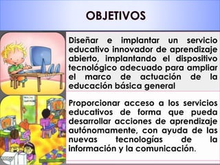Diseñar e implantar un servicio 
educativo innovador de aprendizaje 
abierto, implantando el dispositivo 
tecnológico adecuado para ampliar 
el marco de actuación de la 
educación básica general 
Proporcionar acceso a los servicios 
educativos de forma que pueda 
desarrollar acciones de aprendizaje 
autónomamente, con ayuda de las 
nuevas tecnologías de la 
información y la comunicación. 
 