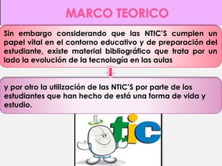 Sin embargo considerando que las NTIC’S cumplen un 
papel vital en el contorno educativo y de preparación del 
estudiante, existe material bibliográfico que trata por un 
lado la evolución de la tecnología en las aulas 
y por otro la utilización de las NTIC’S por parte de los 
estudiantes que han hecho de está una forma de vida y 
estudio. 
 