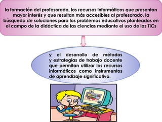 la formación del profesorado, los recursos informáticos que presentan 
mayor interés y que resultan más accesibles al profesorado, la 
búsqueda de soluciones para los problemas educativos planteados en 
el campo de la didáctica de las ciencias mediante el uso de las TICs 
y el desarrollo de métodos 
y estrategias de trabajo docente 
que permitan utilizar los recursos 
informáticos como instrumentos 
de aprendizaje significativo. 
 