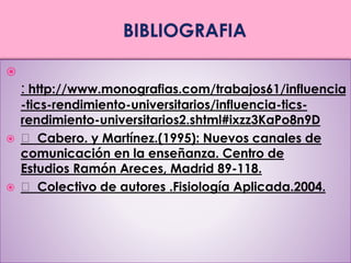  
: http://www.monografias.com/trabajos61/influencia 
-tics-rendimiento-universitarios/influencia-tics-rendimiento- 
universitarios2.shtml#ixzz3KaPo8n9D 
 Cabero. y Martínez.(1995): Nuevos canales de 
comunicación en la enseñanza. Centro de 
Estudios Ramón Areces, Madrid 89-118. 
 Colectivo de autores .Fisiología Aplicada.2004. 
