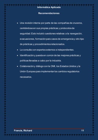 Informática Aplicada
Francis, Richard 11
Recomendaciones
 Una revisión interna por parte de las compañías de cruceros,
centrándose en sus propias prácticas y protocolosde
seguridad.Esto incluirá cuestiones relativas a la navegación,
evacuaciones, formaciónpara casos de emergenciay otro tipo
de prácticas y procedimientosrelacionados.
 La consulta con expertos externos e independientes.
 Identificacióny puesta en común de las mejores prácticas y
políticas llevadas a cabo por la industria.
 Colaboracióny diálogo con la OMI, los Estados Unidos y la
Unión Europea para implementar los cambios regulatorios
necesarios.
 
