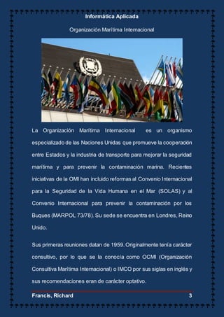 Informática Aplicada
Francis, Richard 3
Organización Marítima Internacional
La Organización Marítima Internacional es un organismo
especializado de las Naciones Unidas que promueve la cooperación
entre Estados y la industria de transporte para mejorar la seguridad
marítima y para prevenir la contaminación marina. Recientes
iniciativas de la OMI han incluido reformas al Convenio Internacional
para la Seguridad de la Vida Humana en el Mar (SOLAS) y al
Convenio Internacional para prevenir la contaminación por los
Buques (MARPOL 73/78). Su sede se encuentra en Londres, Reino
Unido.
Sus primeras reuniones datan de 1959.Originalmente tenía carácter
consultivo, por lo que se la conocía como OCMI (Organización
Consultiva Marítima Internacional) o IMCO por sus siglas en inglés y
sus recomendaciones eran de carácter optativo.
 