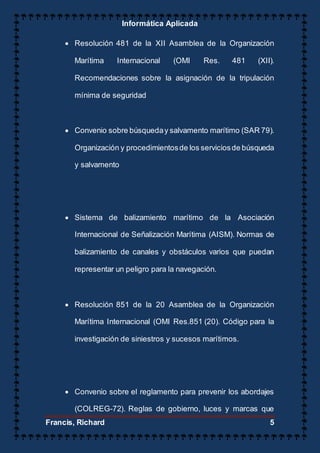 Informática Aplicada
Francis, Richard 5
 Resolución 481 de la XII Asamblea de la Organización
Marítima Internacional (OMI Res. 481 (XII).
Recomendaciones sobre la asignación de la tripulación
mínima de seguridad
 Convenio sobre búsqueday salvamento marítimo (SAR 79).
Organización y procedimientosde los serviciosde búsqueda
y salvamento
 Sistema de balizamiento marítimo de la Asociación
Internacional de Señalización Marítima (AISM). Normas de
balizamiento de canales y obstáculos varios que puedan
representar un peligro para la navegación.
 Resolución 851 de la 20 Asamblea de la Organización
Marítima Internacional (OMI Res.851 (20). Código para la
investigación de siniestros y sucesos marítimos.
 Convenio sobre el reglamento para prevenir los abordajes
(COLREG-72). Reglas de gobierno, luces y marcas que
 