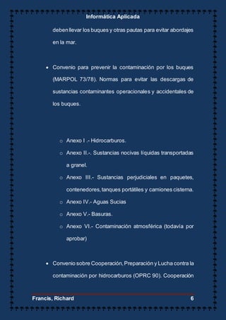 Informática Aplicada
Francis, Richard 6
debenllevar los buques y otras pautas para evitar abordajes
en la mar.
 Convenio para prevenir la contaminación por los buques
(MARPOL 73/78). Normas para evitar las descargas de
sustancias contaminantes operacionales y accidentales de
los buques.
o Anexo I .- Hidrocarburos.
o Anexo II.-. Sustancias nocivas líquidas transportadas
a granel.
o Anexo III.- Sustancias perjudiciales en paquetes,
contenedores,tanques portátiles y camiones cisterna.
o Anexo IV.- Aguas Sucias
o Anexo V.- Basuras.
o Anexo VI.- Contaminación atmosférica (todavía por
aprobar)
 Convenio sobre Cooperación,Preparación y Lucha contra la
contaminación por hidrocarburos (OPRC 90). Cooperación
 