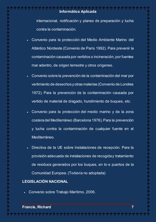 Informática Aplicada
Francis, Richard 7
internacional, notificación y planes de preparación y lucha
contra la contaminación.
 Convenio para la protección del Medio Ambiente Marino del
Atlántico Nordeste (Convenio de París 1992). Para prevenir la
contaminación causada por vertidos o incineración, por fuentes
mar adentro, de origen terrestre y otros orígenes.
 Convenio sobre la prevención de la contaminación del mar por
vertimiento de desechosyotras materias (Convenio de Londres
1972). Para la prevención de la contaminación causada por
vertido de material de dragado, hundimiento de buques, etc.
 Convenio para la protección del medio marino y de la zona
costeradel Mediterráneo (Barcelona 1976).Para la prevención
y lucha contra la contaminación de cualquier fuente en el
Mediterráneo.
 Directiva de la UE sobre Instalaciones de recepción. Para la
provisión adecuada de instalaciones de recogiday tratamiento
de residuos generados por los buques, en lo-s puertos de la
Comunidad Europea. (Todavía no adoptada)
LEGISLACIÓN NACIONAL
 Convenio sobre Trabajo Marítimo, 2006.
 