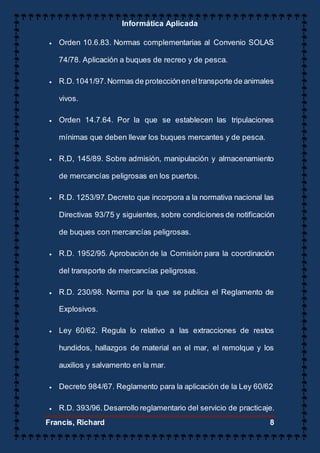 Informática Aplicada
Francis, Richard 8
 Orden 10.6.83. Normas complementarias al Convenio SOLAS
74/78. Aplicación a buques de recreo y de pesca.
 R.D.1041/97.Normas de proteccióneneltransporte de animales
vivos.
 Orden 14.7.64. Por la que se establecen las tripulaciones
mínimas que deben llevar los buques mercantes y de pesca.
 R,D, 145/89. Sobre admisión, manipulación y almacenamiento
de mercancías peligrosas en los puertos.
 R.D. 1253/97.Decreto que incorpora a la normativa nacional las
Directivas 93/75 y siguientes, sobre condiciones de notificación
de buques con mercancías peligrosas.
 R.D. 1952/95. Aprobación de la Comisión para la coordinación
del transporte de mercancías peligrosas.
 R.D. 230/98. Norma por la que se publica el Reglamento de
Explosivos.
 Ley 60/62. Regula lo relativo a las extracciones de restos
hundidos, hallazgos de material en el mar, el remolque y los
auxilios y salvamento en la mar.
 Decreto 984/67. Reglamento para la aplicación de la Ley 60/62
 R.D. 393/96.Desarrollo reglamentario del servicio de practicaje.
 