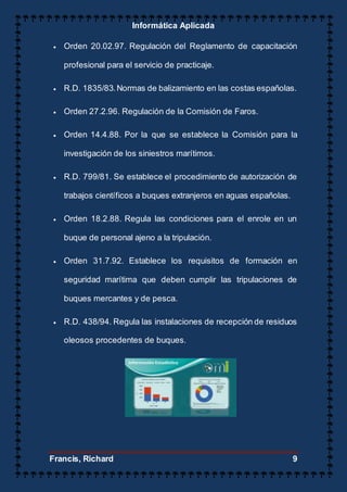 Informática Aplicada
Francis, Richard 9
 Orden 20.02.97. Regulación del Reglamento de capacitación
profesional para el servicio de practicaje.
 R.D. 1835/83.Normas de balizamiento en las costas españolas.
 Orden 27.2.96. Regulación de la Comisión de Faros.
 Orden 14.4.88. Por la que se establece la Comisión para la
investigación de los siniestros marítimos.
 R.D. 799/81. Se establece el procedimiento de autorización de
trabajos científicos a buques extranjeros en aguas españolas.
 Orden 18.2.88. Regula las condiciones para el enrole en un
buque de personal ajeno a la tripulación.
 Orden 31.7.92. Establece los requisitos de formación en
seguridad marítima que deben cumplir las tripulaciones de
buques mercantes y de pesca.
 R.D. 438/94. Regula las instalaciones de recepción de residuos
oleosos procedentes de buques.
 