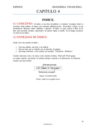 ESPOCH INGENIERIA FINANCIERA
10
INFORMATICA 1
CAPITULO 4
INDICE.
4.1 CONCEPTO: Un índice es una lista de palabras y el número de página donde se
encuentra dicha palabra. El índice está ordenado alfabéticamente. Word llama a índice lo que
normalmente llamamos índice alfabético o glosario. El índice se suele colocar al final de un
libro para encontrar términos importantes de manera rápida y sencilla. En la imagen podemos
ver parte de un índice.
4.2 ENTRADAS DE ÍNDICE:
Puede crear una entrada de índice:
 Para una palabra, una frase o un símbolo
 Para un tema que se extiende por un intervalo de páginas
 Que haga referencia a otra entrada, por ejemplo, "Transporte- Bicicletas".
Cuando selecciona texto y lo marca como entrada de índice, Microsoft Word agrega
un campo especial que incluye la entrada principal marcada y la información de referencia
cruzada que desee incluir.
Imagen 11 entrada de índice
Fuente: según www.google.com.ec
 