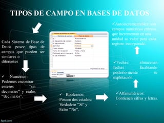 TIPOS DE CAMPO EN BASES DE DATOS
Cada Sistema de Base de
Datos posee tipos de
campos que pueden ser
similares o
diferentes
 Numérico:
Podemos encontrar
enteros “sin
decimales” y reales
“decimales”.  Booleanos:
Poseen dos estados:
Verdadero “Si” y
Falso “No”.
Alfanuméricos:
Contienen cifras y letras.
.
Fechas: almacenan
fechas facilitando
posteriormente su
explotación
Autoincrementables: son
campos numéricos enteros
que incrementan en una
unidad su valor para cada
registro incorporado.
 