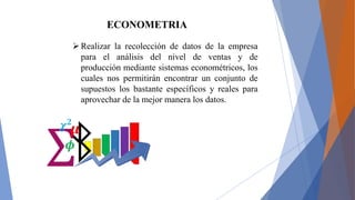 ECONOMETRIA
Realizar la recolección de datos de la empresa
para el análisis del nivel de ventas y de
producción mediante sistemas econométricos, los
cuales nos permitirán encontrar un conjunto de
supuestos los bastante específicos y reales para
aprovechar de la mejor manera los datos.
 