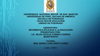 UNIVERSIDAD NACIONAL MAYOR DE SAN MARCOS
UNIVERSIDAD DE PERÙ, DECANA DE AMERICA
ESCUELA DE POSGRADO
FACULTAD DE EDUCACION
UNIDAD DE POSGRADO
ASIGNATURA :
INFORMATICA APLICADA A LA EDUCACIÓN
PRESENTADO POR :
LIC. SILVIA CECILIA CORREA CADENA
MAESTRANTE
TUTORA:
DRA. MARÍA LUISA URPE FLORES
LIMA - PERÙ
 