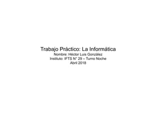 Trabajo Práctico: La Informática
Nombre: Héctor Luis González
Instituto: IFTS N° 29 – Turno Noche
Abril 2018
 