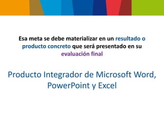 Esa meta se debe materializar en un resultado o
   producto concreto que será presentado en su
                 evaluación final


Producto Integrador de Microsoft Word,
          PowerPoint y Excel
 