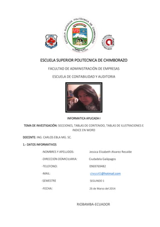 ESCUELA SUPERIOR POLITECNICA DE CHIMBORAZO
FACULTAD DE ADMINISTRACIÓN DE EMPRESAS
ESCUELA DE CONTABILIDAD Y AUDITORIA
INFORMATICA APLICADA I
TEMA DE INVESTIGACIÓN: SECCIONES, TABLAS DE CONTENIDO, TABLAS DE ILUSTRACIONES E
INDICE EN WORD
DOCENTE: ING. CARLOS EBLA MG. SC.
1.- DATOS INFORMATIVOS
-NOMBRES Y APELLIDOS: Jessica Elizabeth Alvarez Recalde
-DIRECCION DOMICILIARIA: Ciudadela Galápagos
-TELEFONO: 0969769482
-MAIL: chesis45@hotmail.com
-SEMESTRE SEGUNDO 1
-FECHA: 26 de Marzo del 2014
RIOBAMBA-ECUADOR
 