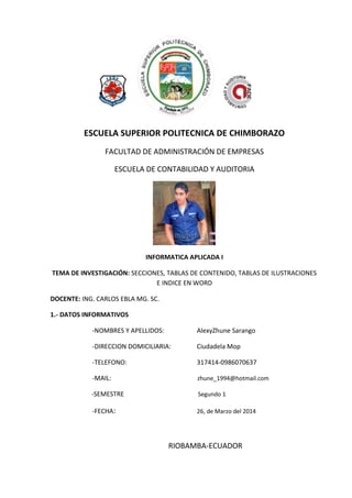 ESCUELA SUPERIOR POLITECNICA DE CHIMBORAZO
FACULTAD DE ADMINISTRACIÓN DE EMPRESAS
ESCUELA DE CONTABILIDAD Y AUDITORIA
INFORMATICA APLICADA I
TEMA DE INVESTIGACIÓN: SECCIONES, TABLAS DE CONTENIDO, TABLAS DE ILUSTRACIONES
E INDICE EN WORD
DOCENTE: ING. CARLOS EBLA MG. SC.
1.- DATOS INFORMATIVOS
-NOMBRES Y APELLIDOS: AlexyZhune Sarango
-DIRECCION DOMICILIARIA: Ciudadela Mop
-TELEFONO: 317414-0986070637
-MAIL: zhune_1994@hotmail.com
-SEMESTRE Segundo 1
-FECHA: 26, de Marzo del 2014
RIOBAMBA-ECUADOR
 