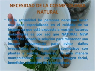 NECESIDAD DE LA COSMETOLOGIA NATURAL En la actualidad las personas necesitan tener una línea especializada en el cuidado de su imagen ya que está expuesta a muchos factores ambientales es por eso que NATURAL NEW IMAGE ha creado la solución para mantener una imagen rejuvenecida para evitar daños irreversibles en la piel con cosméticos con plantas y aceites naturales, de esta manera manteniéndose con una nueva imagen facial, beneficios obtenidos de la naturaleza. 