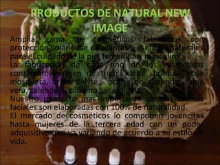 PRODUCTOS DE NATURAL NEW IMAGE Amplia gama de cosméticos fabricados con protección solar base de plantas y esencias naturales para el cuidado de la piel femenina y masculina. La fabricación de cada uno de los cosméticos contienen: germen de trigo, karité, prímula, rosa mosqueta, árbol del té,  aceite de almendra, aloe vera, caléndula, cáñamo, girasol, etc. Nuestro producto mas importante son las cremas faciales son elaboradas con 100% de naturalidad. El mercado de cosméticos lo componen jovencitas hasta mujeres de la tercera edad con un poder adquisitivo que va variando de acuerdo a su estilo de vida. 