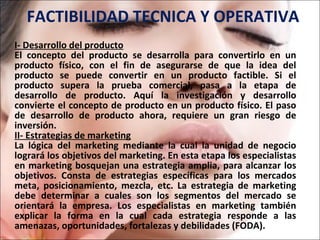FACTIBILIDAD TECNICA Y OPERATIVA I- Desarrollo del producto El concepto del producto se desarrolla para convertirlo en un producto físico, con el fin de asegurarse de que la idea del producto se puede convertir en un producto factible. Si el producto supera la prueba comercial, pasa a la etapa de desarrollo de producto. Aquí la investigación y desarrollo convierte el concepto de producto en un producto físico. El paso de desarrollo de producto ahora, requiere un gran riesgo de inversión. II- Estrategias de marketing La lógica del marketing mediante la cual la unidad de negocio logrará los objetivos del marketing. En esta etapa los especialistas en marketing bosquejan una estrategia amplia, para alcanzar los objetivos. Consta de estrategias específicas para los mercados meta, posicionamiento, mezcla, etc. La estrategia de marketing debe determinar a cuales son los segmentos del mercado se orientará la empresa. Los especialistas en marketing también explicar la forma en la cual cada estrategia responde a las amenazas, oportunidades, fortalezas y debilidades (FODA).  